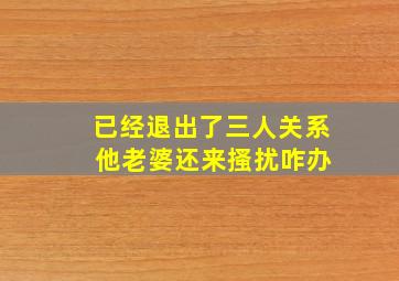 已经退出了三人关系 他老婆还来搔扰咋办